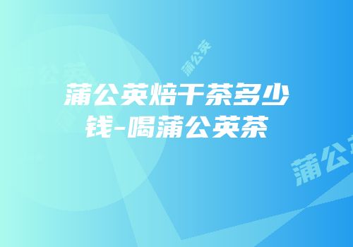 蒲公英焙干茶多少钱-喝蒲公英茶