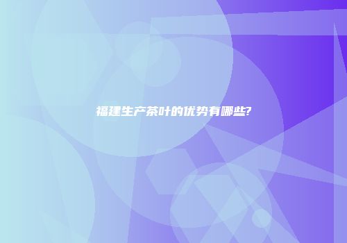 福建生产茶叶的优势有哪些?