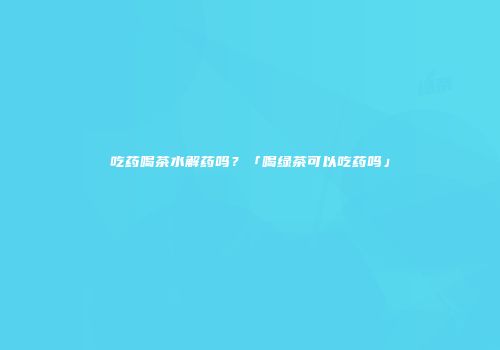 吃药喝茶水解药吗？「喝绿茶可以吃药吗」