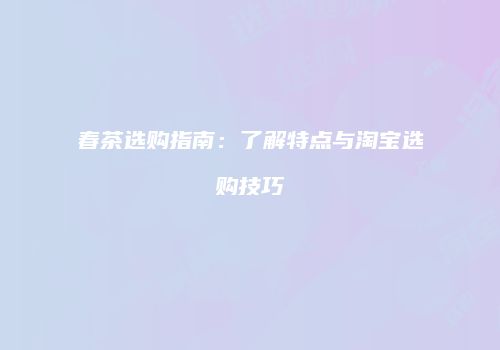 春茶选购指南：了解特点与淘宝选购技巧