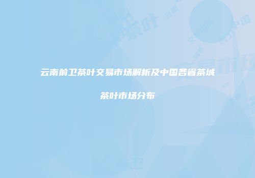 云南前卫茶叶交易市场解析及中国各省茶城茶叶市场分布