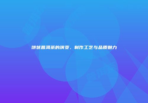 饼状普洱茶的演变、制作工艺与品质魅力