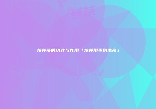 龙井茶的功效与作用「龙井用不用洗茶」