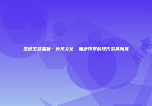 墨绿玉茶盖碗：传承文化、健康环保的现代茶具新宠