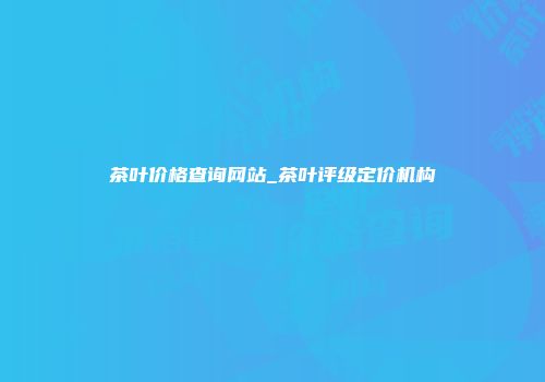 茶叶价格查询网站_茶叶评级定价机构