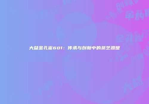 大益金孔雀601：传承与创新中的茶艺翘楚