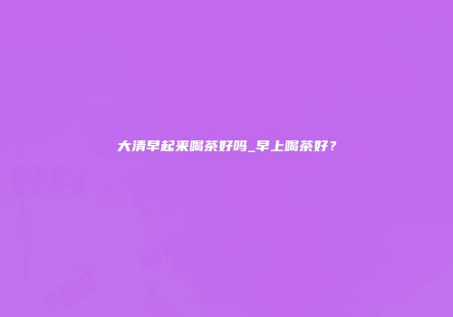大清早起来喝茶好吗_早上喝茶好？