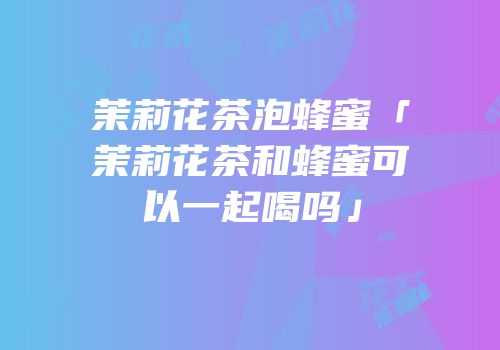茉莉花茶泡蜂蜜「茉莉花茶和蜂蜜可以一起喝吗」