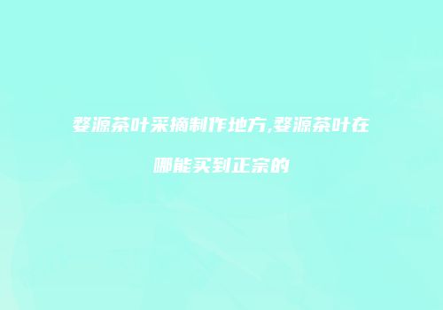 婺源茶叶采摘制作地方,婺源茶叶在哪能买到正宗的