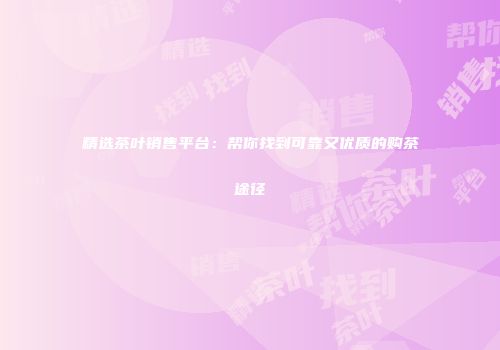 精选茶叶销售平台：帮你找到可靠又优质的购茶途径