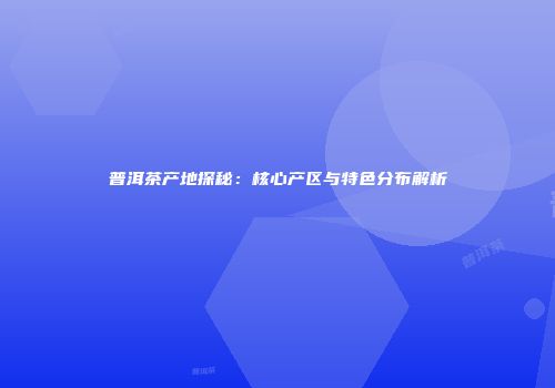 普洱茶产地探秘：核心产区与特色分布解析