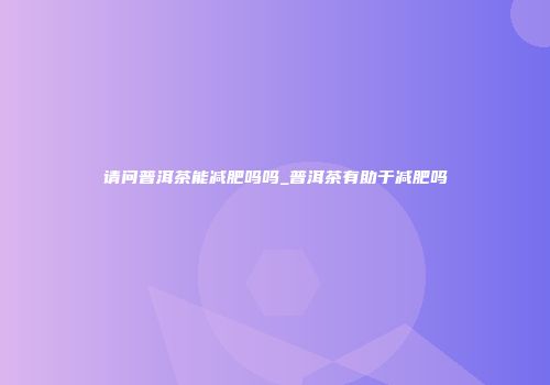 请问普洱茶能减肥吗吗_普洱茶有助于减肥吗