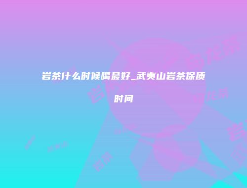 岩茶什么时候喝最好_武夷山岩茶保质时间