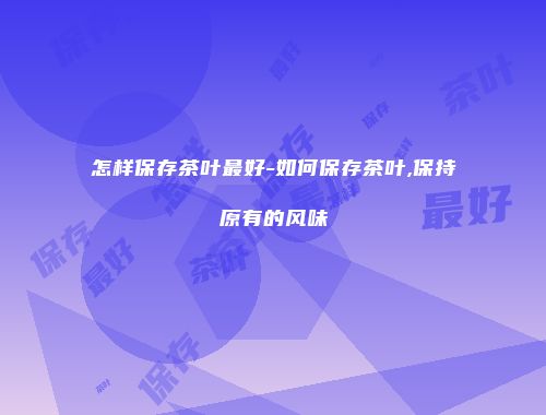 怎样保存茶叶最好-如何保存茶叶,保持原有的风味