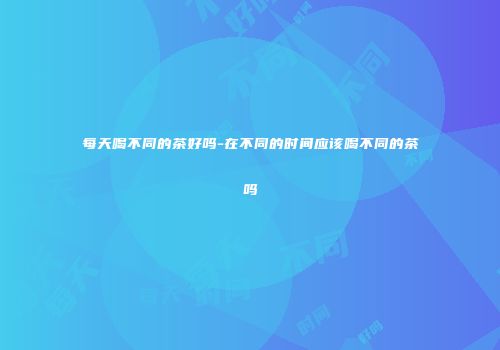每天喝不同的茶好吗-在不同的时间应该喝不同的茶吗