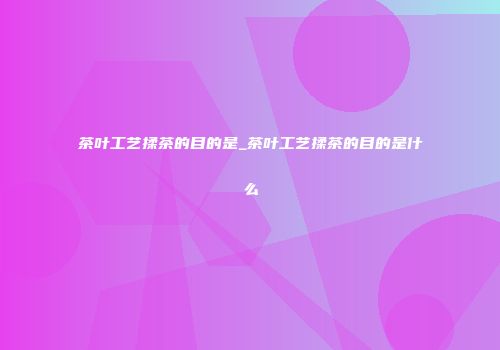茶叶工艺揉茶的目的是_茶叶工艺揉茶的目的是什么