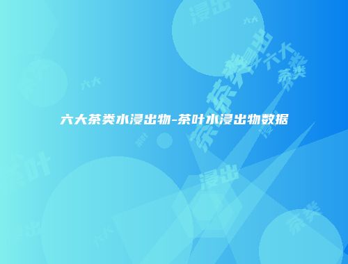 六大茶类水浸出物-茶叶水浸出物数据