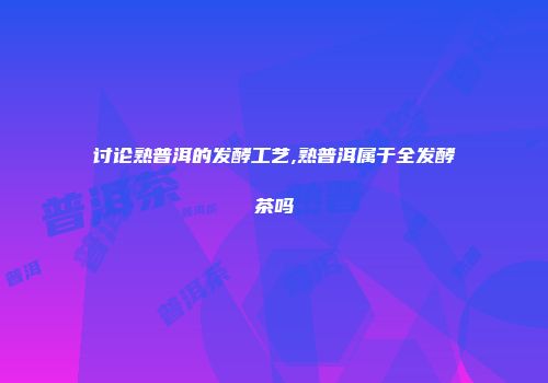 讨论熟普洱的发酵工艺,熟普洱属于全发酵茶吗