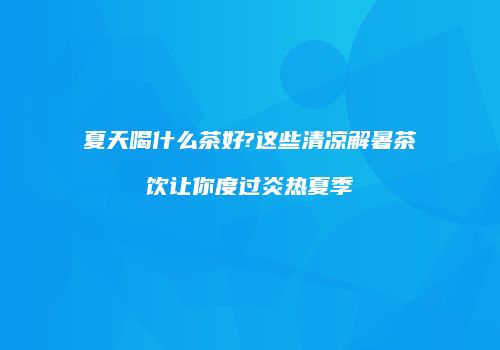 夏天喝什么茶好?这些清凉解暑茶饮让你度过炎热夏季