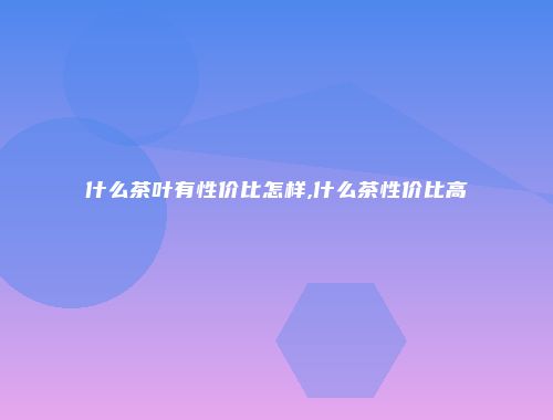 什么茶叶有性价比怎样,什么茶性价比高