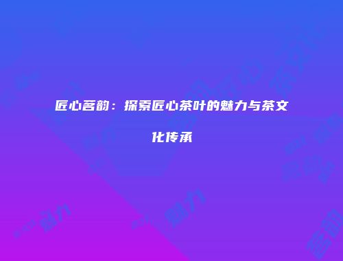 匠心茗韵：探索匠心茶叶的魅力与茶文化传承