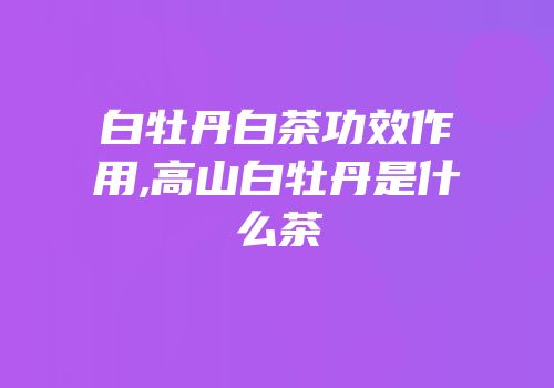 白牡丹白茶功效作用,高山白牡丹是什么茶