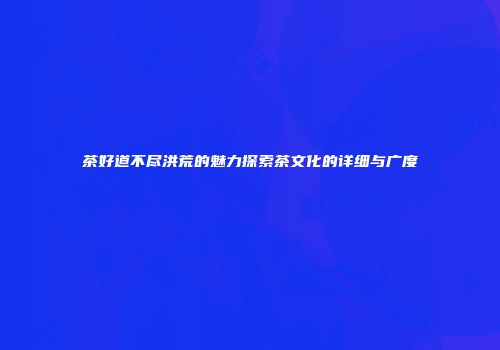 茶好道不尽洪荒的魅力探索茶文化的详细与广度
