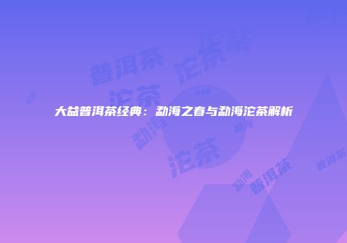 大益普洱茶经典：勐海之春与勐海沱茶解析