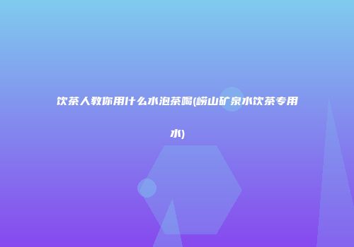 饮茶人教你用什么水泡茶喝(崂山矿泉水饮茶专用水)
