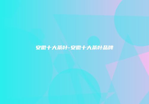 安徽十大茶叶-安徽十大茶叶品牌