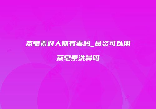 茶皂素对人体有毒吗_鼻炎可以用茶皂素洗鼻吗