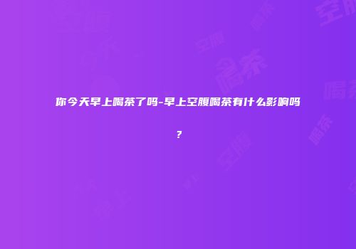 你今天早上喝茶了吗-早上空腹喝茶有什么影响吗？