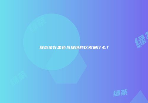 绿茶茶叶黑色与绿色的区别是什么？