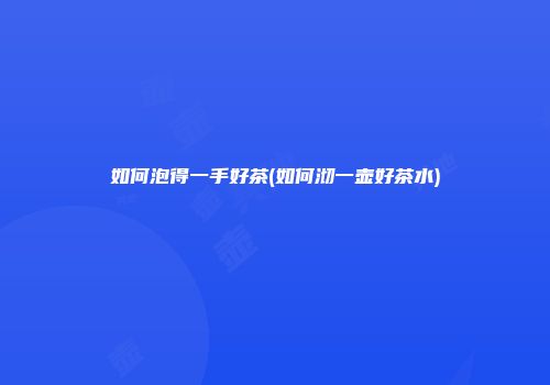 如何泡得一手好茶(如何沏一壶好茶水)