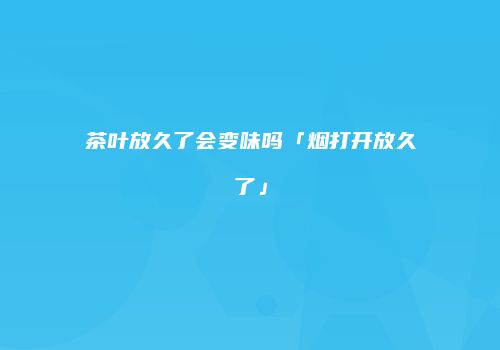 茶叶放久了会变味吗「烟打开放久了」