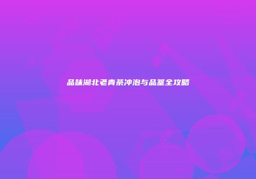 品味湖北老青茶冲泡与品鉴全攻略