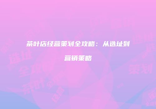 茶叶店经营策划全攻略：从选址到营销策略