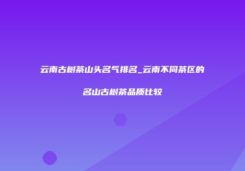 云南古树茶山头名气排名_云南不同茶区的名山古树茶品质比较