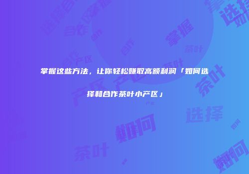 掌握这些方法，让你轻松赚取高额利润「如何选择和合作茶叶小产区」
