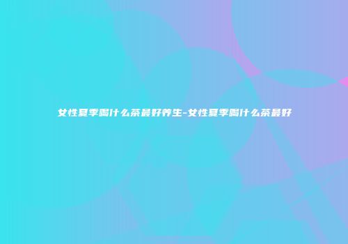 女性夏季喝什么茶最好养生-女性夏季喝什么茶最好