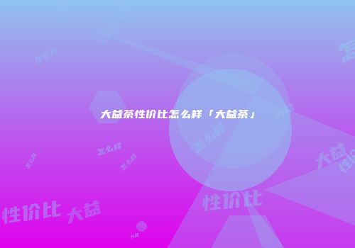 大益茶性价比怎么样「大益茶」