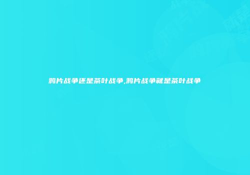 鸦片战争还是茶叶战争,鸦片战争就是茶叶战争