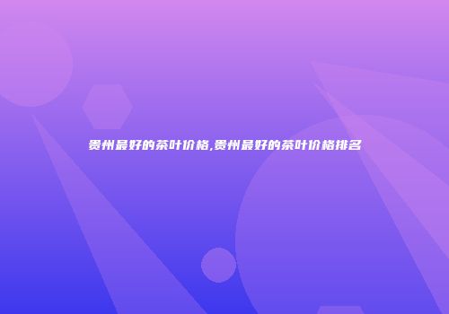 贵州最好的茶叶价格,贵州最好的茶叶价格排名