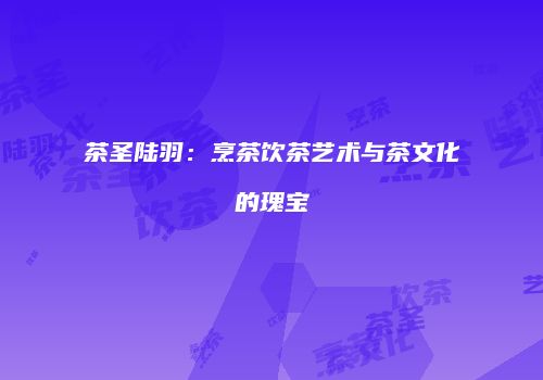 茶圣陆羽：烹茶饮茶艺术与茶文化的瑰宝