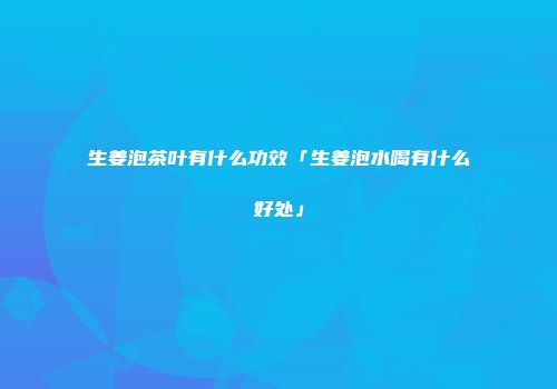 生姜泡茶叶有什么功效「生姜泡水喝有什么好处」