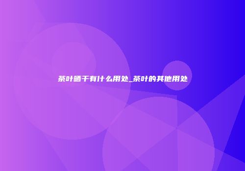 茶叶晒干有什么用处_茶叶的其他用处