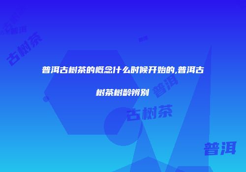 普洱古树茶的概念什么时候开始的,普洱古树茶树龄辨别