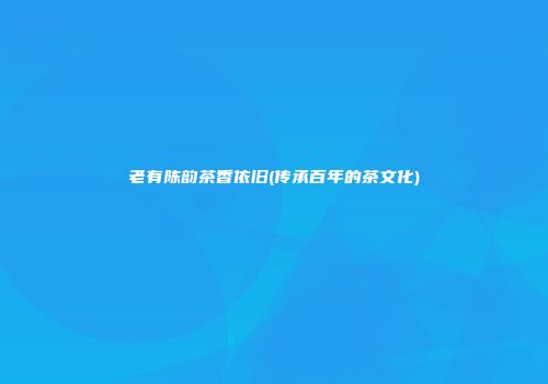 老有陈韵茶香依旧(传承百年的茶文化)