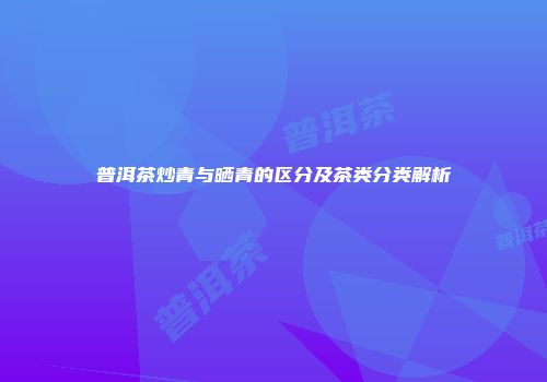 普洱茶炒青与晒青的区分及茶类分类解析