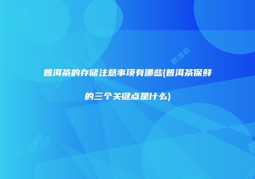 普洱茶的存储注意事项有哪些(普洱茶保鲜的三个关键点是什么)